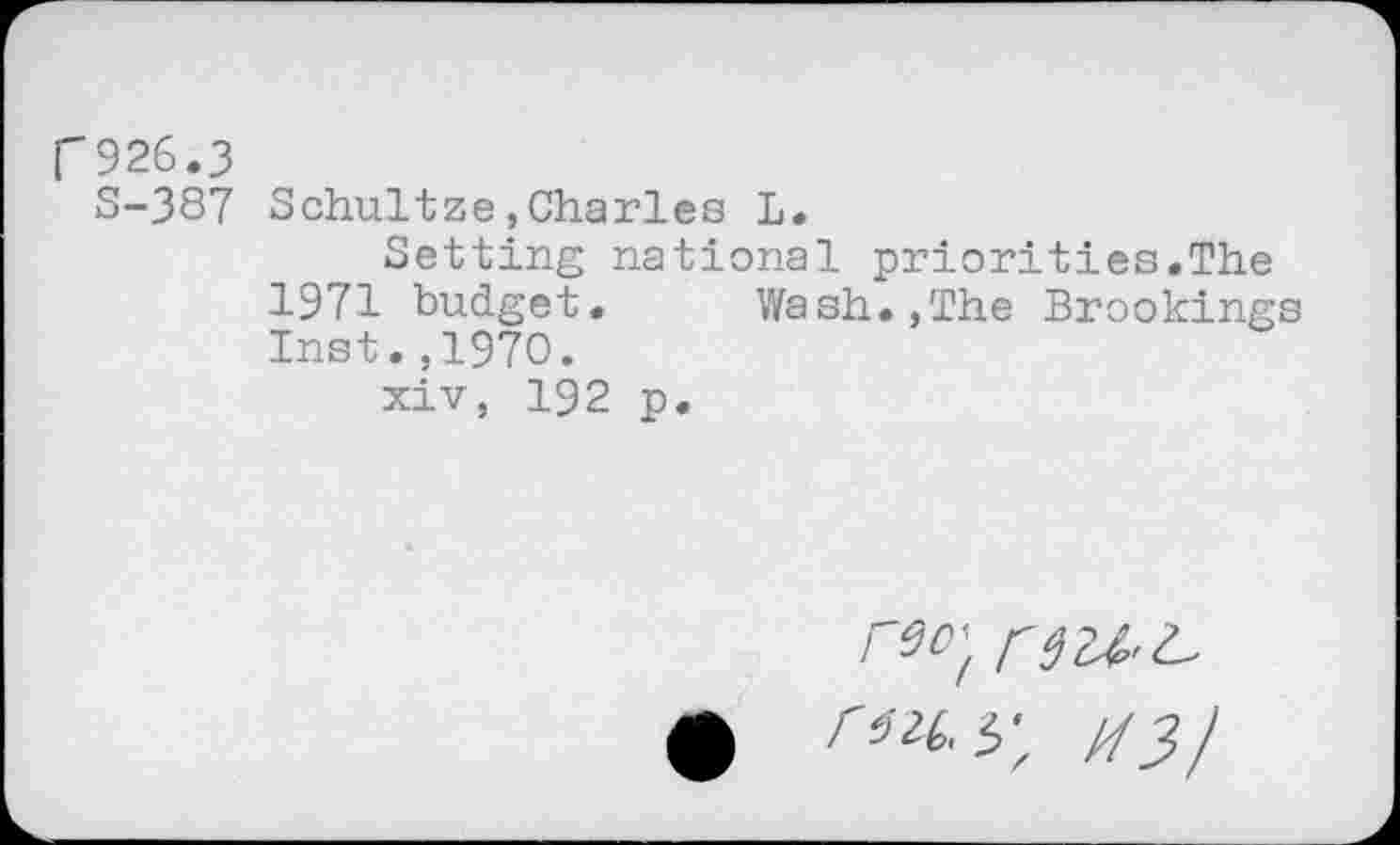 ﻿f926.3
S-387 Schultze,Charles L.
Setting national priorities.The 1971 budget.	Wash.,The Brookings
Inst.,1970.
xiv, 192 p.
reo'f
ruy, M3/